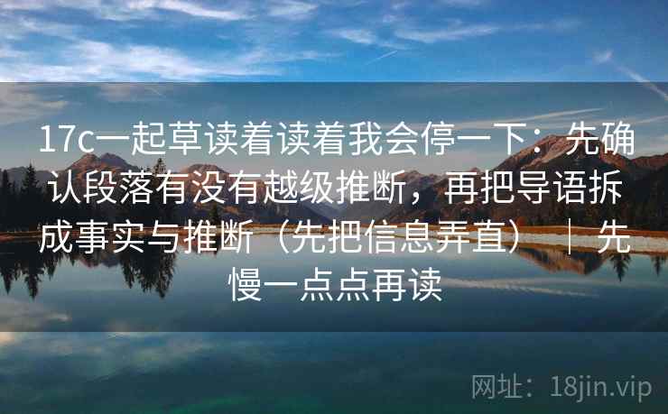 17c一起草读着读着我会停一下：先确认段落有没有越级推断，再把导语拆成事实与推断（先把信息弄直） ｜ 先慢一点点再读